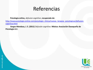 Referencias 
Psicologia online, defusion cognitiva ,recuperado de: 
http://www.psicologia-online.com/psicologia_clinica/nuevas_terapias_psicologicas/defusion-cognitiva. 
html 
Vargas-Mendoza, J. E. (2011) Defusión cognitiva. México: Asociación Oaxaqueña de 
Psicología A.C. 
