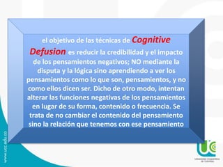 el objetivo de las técnicas de Cognitive 
Defusion es reducir la credibilidad y el impacto 
de los pensamientos negativos; NO mediante la 
disputa y la lógica sino aprendiendo a ver los 
pensamientos como lo que son, pensamientos, y no 
como ellos dicen ser. Dicho de otro modo, intentan 
alterar las funciones negativas de los pensamientos 
en lugar de su forma, contenido o frecuencia. Se 
trata de no cambiar el contenido del pensamiento 
sino la relación que tenemos con ese pensamiento 
 