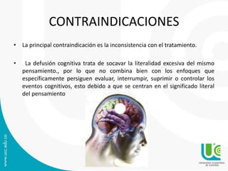 CONTRAINDICACIONES 
• La principal contraindicación es la inconsistencia con el tratamiento. 
• La defusión cognitiva trata de socavar la literalidad excesiva del mismo 
pensamiento., por lo que no combina bien con los enfoques que 
específicamente persiguen evaluar, interrumpir, suprimir o controlar los 
eventos cognitivos, esto debido a que se centran en el significado literal 
del pensamiento 
 