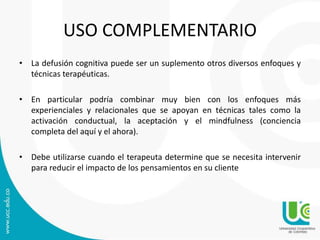 USO COMPLEMENTARIO 
• La defusión cognitiva puede ser un suplemento otros diversos enfoques y 
técnicas terapéuticas. 
• En particular podría combinar muy bien con los enfoques más 
experienciales y relacionales que se apoyan en técnicas tales como la 
activación conductual, la aceptación y el mindfulness (conciencia 
completa del aquí y el ahora). 
• Debe utilizarse cuando el terapeuta determine que se necesita intervenir 
para reducir el impacto de los pensamientos en su cliente 
 