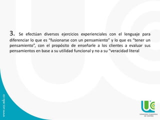 3. Se efectúan diversos ejercicios experienciales con el lenguaje para 
diferenciar lo que es “fusionarse con un pensamiento” y lo que es “tener un 
pensamiento”, con el propósito de enseñarle a los clientes a evaluar sus 
pensamientos en base a su utilidad funcional y no a su “veracidad literal 
 