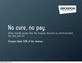 No cure, no pay.
                When enough people take the massive discount as communicated,
                the deal goes on.
                Groupon takes 50% of the revenue.




Monday, February 7, 2011
 