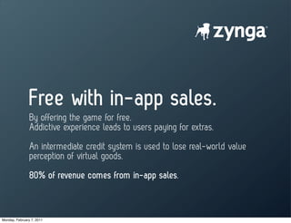 Free with in-app sales.
                By offering the game for free.
                Addictive experience leads to users paying for extras.
                An intermediate credit system is used to lose real-world value
                perception of virtual goods.
                80% of revenue comes from in-app sales.



Monday, February 7, 2011
 