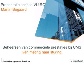 Presentatie scriptie VU RC
Martin Bogaard




          Beheersen van commerciële prestaties bij CMS
                    van meting naar sturing
3110022




          Cash Management Services
 