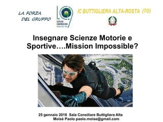 25 gennaio 2018 Sala Consiliare Buttigliera Alta
Moisè Paolo paolo.moise@gmail.com
Insegnare Scienze Motorie e
Sportive….Mission Impossible?
 