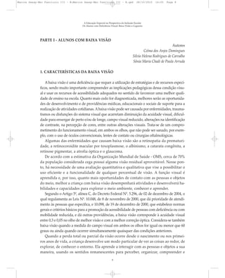 PARTE I - ALUNOS COM BAIXA VISÃO
Autores
Celma dos Anjos Domingues
Silvia Helena Rodrigues de Carvalho
Sônia Maria Chadi de Paula Arruda
1. CARACTERÍSTICAS DA BAIXA VISÃO
A baixa visão é uma deficiência que requer a utilização de estratégias e de recursos especí-
ficos, sendo muito importante compreender as implicações pedagógicas dessa condição visu-
al e usar os recursos de acessibilidade adequados no sentido de favorecer uma melhor quali-
dade de ensino na escola. Quanto mais cedo for diagnosticada, melhores serão as oportunida-
des de desenvolvimento e de providências médicas, educacionais e sociais de suporte para a
realização de atividades cotidianas.Abaixa visão pode ser causada por enfermidades, trauma-
tismos ou disfunções do sistema visual que acarretam diminuição da acuidade visual, dificul-
dade para enxergar de perto e/ou de longe, campo visual reduzido, alterações na identificação
de contraste, na percepção de cores, entre outras alterações visuais. Trata-se de um compro-
metimento do funcionamento visual, em ambos os olhos, que não pode ser sanado, por exem-
plo, com o uso de óculos convencionais, lentes de contato ou cirurgias oftalmológicas.
Algumas das enfermidades que causam baixa visão são a retinopatia da prematuri-
dade, a retinocoroidite macular por toxoplasmose, o albinismo, a catarata congênita, a
retinose pigmentar, a atrofia óptica e o glaucoma.
De acordo com a estimativa da Organização Mundial de Saúde - OMS, cerca de 70%
da população considerada cega possui alguma visão residual aproveitável. Nesse pon-
to, há necessidade de uma avaliação quantitativa e qualitativa que vise a possibilitar o
uso eficiente e a funcionalidade de qualquer percentual de visão. A função visual é
aprendida e, por isso, quanto mais oportunidades de contato com as pessoas e objetos
do meio, melhor a criança com baixa visão desempenhará atividades e desenvolverá ha-
bilidades e capacidades para explorar o meio ambiente, conhecer e aprender.
Segundo o Artigo 5º, alínea C, do Decreto Federal Nº. 5.296, de 02 de dezembro de 2004, o
qual regulamenta as Leis Nº. 10.048, de 8 de novembro de 2000, que dá prioridade de atendi-
mento às pessoas que especifica, e 10.098, de 19 de dezembro de 2000, que estabelece normas
gerais e critérios básicos para a promoção da acessibilidade de pessoas com deficiência ou com
mobilidade reduzida, e dá outras providências, a baixa visão corresponde à acuidade visual
entre 0,3 e 0,05 no olho de melhor visão e com a melhor correção óptica. Considera-se também
baixa visão quando a medida do campo visual em ambos os olhos for igual ou menor que 60
graus ou ainda quando ocorrer simultaneamente quaisquer das condições anteriores.
Quando a perda total ou parcial da visão ocorre desde o nascimento ou nos primei-
ros anos de vida, a criança desenvolve um modo particular de ver as coisas ao redor, de
explorar, de conhecer o entorno. Ela aprende a interagir com as pessoas e objetos a sua
maneira, usando os sentidos remanescentes para perceber, organizar, compreender e
A Educação Especial na Perspectiva da Inclusão Escolar
Os Alunos com Deficiência Visual: Baixa Visão e Cegueira
8
Marcos Seesp-Mec Fasciculo III - B:Marcos Seesp-Mec Fasciculo III - B.qxd 28/10/2010 16:05 Page 8
 