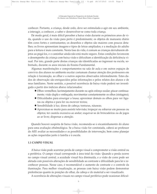 conhecer. Portanto, a criança, desde cedo, deve ser estimulada a agir em seu ambiente,
a interagir, a conhecer, a saber e desenvolver-se como toda criança.
De modo geral, é mais difícil perceber a baixa visão durante os primeiros anos de vi-
da, quando o uso da visão para perto é predominante; os objetos de manuseio diário
têm cores fortes e contrastantes; os desenhos e objetos são maiores com poucos deta-
lhes; os livros apresentam imagens e tipos de letras ampliados; e a mediação do adulto
para a leitura é mais constante. Nesta fase da vida, é comum as crianças derrubarem ob-
jetos ao pegá-los, e o caminhar ainda não está muito seguro. Estas condições favorecem
o desempenho da criança com baixa visão e dificultam a identificação da deficiência vi-
sual. Por isto, grande parte destas crianças são identificadas ao ingressar na escola, so-
bretudo, durante os anos iniciais do Ensino Fundamental.
Algumas manifestações e comportamentos na sala de aula e em outros espaços de
convívio dos alunos no ambiente escolar costumam chamar atenção dos professores em
relação à locomoção, ao olhar e a outros aspectos observados informalmente. Estes da-
dos de observação são enriquecidos pelas informações e pelos relatos dos alunos e de
seus familiares. Neste sentido, a possível ocorrência de baixa visão poderá ser investi-
gada a partir dos indícios abaixo relacionados:
Olhos vermelhos; lacrimejamento durante ou após esforço ocular; piscar continua-
mente; visão dupla e embaçada; movimentar constantemente os olhos (nistagmo);
Dificuldades para enxergar a lousa; aproximar demais os olhos para ver figu-
ras ou objetos e para ler ou escrever textos;
Sensibilidade à luz; dores de cabeça; tonturas, náuseas;
Aproximar-se muito para assistir televisão; tropeçar ou esbarrar em pessoas ou
objetos; ter cautela excessiva ao andar; esquivar-se de brincadeiras ou de jogos
ao ar livre; dispersar a atenção.
Quando houver suspeita de baixa visão, recomenda-se o encaminhamento do aluno
para uma avaliação oftalmológica. Se a baixa visão for constatada, caberá ao professor
do AEE avaliar as necessidades e as possibilidades de intervenção, bem como planejar
as ações requeridas junto à família e à escola.
1.1 CAMPO VISUAL
A baixa visão pode acarretar perda de campo visual e comprometer a visão central ou
a periférica. O campo visual corresponde à área total da visão. Quando a perda ocorre
no campo visual central, a acuidade visual fica diminuída, e a visão de cores pode ser
afetada com possíveis alterações de sensibilidade ao contraste e dificuldade para ler e re-
conhecer pessoas. Nesse caso, é recomendável o aumento de contraste e o controle da
iluminação. Para melhor visualização, as pessoas com baixa visão podem demonstrar
preferências quanto às posições do olhar, da cabeça e do material a ser visualizado.
A ocorrência de alterações visuais no campo visual periférico pode ocasionar dificul-
A Educação Especial na Perspectiva da Inclusão Escolar
Os Alunos com Deficiência Visual: Baixa Visão e Cegueira
9
Marcos Seesp-Mec Fasciculo III - B:Marcos Seesp-Mec Fasciculo III - B.qxd 28/10/2010 16:05 Page 9
 