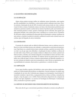 2.3 SUGESTÕES E RECOMENDAÇÕES
2.3.1 ILUMINAÇÃO
Alguns alunos podem enxergar melhor em ambientes menos iluminados, como aqueles
que têm sensibilidade à luz (fotofobia), e outros podem preferir ambientes mais claros. Deve-
se controlar a iluminação da sala do AEE e da sala de aula comum, tendo em vista o conforto
visual de todos os alunos. Geralmente, alunos com baixa visão demonstram preferência para
sentarem-se próximos à janela e usufruir da luz natural. O professor pode usar luminária por-
tátil, localizada próxima ao aluno, quando a iluminação não for suficiente. Para aqueles que
apresentam fotofobia, uma cortina pode evitar a incidência ou o excesso de luz. O professor
do AEE pode verificar a preferência do aluno pelo tipo de iluminação e orientar o professor da
sala comum e a família no sentido de controlar o ambiente da sala de aula e demais locais com
cortinas, tipos de lâmpadas da sala ou luminárias.
2.3.2 CONTRASTES
O aumento do contraste pode ser obtido de diferentes formas, como os cadernos com as fo-
lhas de cor clara com linhas escuras com contraste e a caneta preta ou azul-escura de ponta po-
rosa. O giz branco ou o amarelo oferece maior contraste na lousa, a qual deve ser escura. Deve-
se evitar o uso de giz cujas cores dificultem a visualização do aluno e facilitem os reflexos de
luz solar sobre a lousa. Pode-se, por exemplo, sinalizar os objetos de uso comum e pessoal com
tintas em relevo, coloridas, com contraste adequado às necessidades do aluno com baixa visão,
o que facilita o desempenho das atividades. Os cadernos devem ter pautas pretas ou contras-
tantes com a folha de papel. As letras e números emborrachados de diferentes tamanhos e co-
res com contraste em amarelo e preto são recomendáveis e úteis. Devem-se experimentar vári-
as possibilidades de contrastes, observando-se a preferência e o conforto do aluno.
2.3.3 AMPLIAÇÃO
Livros, jogos, baralhos, agendas, dial telefônico, entre outros objetos com tipos ampliados,
podem ser confeccionados pelo professor ou adquiridos. Convém esclarecer, no entanto, que
a ampliação de um texto não é suficiente para assegurar um desempenho visual eficiente. É
necessário considerar o tipo de letra, o espaçamento entre as letras e as linhas, o tamanho das
margens, o tipo de papel, a cor e o brilho. Outras alternativas disponíveis são a máquina de
escrever com tipos ampliados e os recursos de Tecnologias da Informação e Comunicação
(TICs), focalizados no próximo capítulo.
2.3.4 MÓVEIS OU RECURSOS PARA POSICIONAMENTO DO MATERIAL
Mesa mais alta do que o convencional, pranchetas inclinadas ou mesmo uma pilha de li-
A Educação Especial na Perspectiva da Inclusão Escolar
Os Alunos com Deficiência Visual: Baixa Visão e Cegueira
13
Marcos Seesp-Mec Fasciculo III - B:Marcos Seesp-Mec Fasciculo III - B.qxd 28/10/2010 16:05 Page 13
 