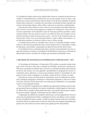 al. Aincidência de reflexo solar e/ou luz artificial sobre a lousa ou o material escolar devem ser
evitadas. É recomendável que o professor leia, em voz alta, quando escreve na lousa, e que
permita que o aluno se aproxime para realizar a leitura. O uso de letras ampliadas, de espaços
maiores entre as palavras e o contraste com o giz facilita a visualização do aluno. Quando usar
recursos visuais (mapas, figuras, vídeos, slides e outros), faz-se necessária a audiodescrição.
Os professores devem observar como o aluno faz suas anotações, pois alguns deles ten-
dem a escrever com letras muito pequenas ou podem não conseguir ler o que escrevem.
Convém experimentar vários tamanhos e tipos de fonte para perceber qual delas o aluno
visualiza melhor. Para isto, pode-se recorrer a um editor de textos, por exemplo, usar di-
ferentes tamanhos de fonte, da menor para a maior - da fonte 12 até o tamanho mais con-
fortável para o aluno. No caso da Educação Infantil, os jogos e objetos de tamanhos e co-
res diferentes permitem ao professor verificar como a criança enxerga.
A avaliação oral não deve ser concebida como a única ou a principal estratégia, conside-
rando-se a relevância da produção de textos e outros aspectos como a concentração, o tempo
de elaboração, a privacidade, a organização das idéias na forma escrita, dentre outros.
As atividades devem ser realizadas pelo aluno com baixa visão juntamente com seus co-
legas. Recomenda-se examinar a necessidade de flexibilidade de tempo para a realização de
determinadas tarefas e atividades de avaliação que demandam desempenho visual.
3. RECURSOS DE TECNOLOGIA DA INFORMAÇÃO E COMUNICAÇÃO – TICS
As Tecnologias da Informação e Comunicação (TICs) podem ser grandes aliadas tanto
para o aluno com baixa visão, para a realização de atividades, quanto para o professor do
AEE, para a produção de material, bem como para as atividades propostas pelo professor
da sala de aula comum, com mais agilidade e possibilidades de adequação de recursos. O
computador possui aplicativos e recursos que permitem atender às necessidades de cada
pessoa no que se refere à ampliação, ao contraste, à edição de texto e à leitura via áudio.
O processo de escrita e de leitura pode ser realizado por meio da combinação de orienta-
ções e estratégias pedagógicas, iluminação e instrumentos adequados a cada caso. O aluno
com baixa visão deve buscar desenvolver seu estilo pessoal, respeitando a sua capacidade
visual e as recomendações médicas.
Para o uso das TICs, é importante que o ambiente seja organizado de maneira acessível. Sem-
pre que possível deve ser utilizada a luz natural, considerando o melhor ângulo de visão do alu-
no. Pode-se elevar o monitor à altura mediana da visão e usar suportes de textos para visualiza-
ção de perto durante a digitação. A iluminação não deve refletir no monitor.
A organização do ambiente deve propiciar conforto para o uso dos equipamentos e levar em
conta o tipo de atividade desenvolvida. A ampliação dos textos e dos objetos a serem visualiza-
dos deve ser definida de forma a manter o controle do campo visual de acordo com a necessida-
de pessoal. Podem ser usados textos em forma de coluna única com margens aumentadas para
pessoas com visão central ou em duas colunas para aquelas que têm visão periférica.
A Educação Especial na Perspectiva da Inclusão Escolar
Os Alunos com Deficiência Visual: Baixa Visão e Cegueira
15
Marcos Seesp-Mec Fasciculo III - B:Marcos Seesp-Mec Fasciculo III - B.qxd 28/10/2010 16:05 Page 15
 