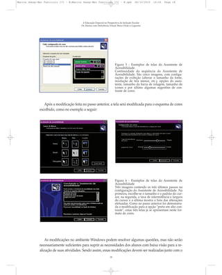 A Educação Especial na Perspectiva da Inclusão Escolar
Os Alunos com Deficiência Visual: Baixa Visão e Cegueira
18
Figura 5 - Exemplos de telas do Assistente de
Acessibilidade.
Continuidade da seqüência do Assistente de
Acessibilidade. São cinco imagens, com configu-
rações de exibição (alterar o tamanho da fonte,
resolução de tela menor, etc.), opções do assis-
tente, tamanho da barra de rolagem, tamanho de
ícones e por último algumas sugestões de con-
traste de cores.
Após a modificação feita no passo anterior, a tela será modificada para o esquema de cores
escolhido, como no exemplo a seguir:
As modificações no ambiente Windows podem resolver algumas questões, mas não serão
necessariamente suficientes para suprir as necessidades dos alunos com baixa visão para a re-
alização de suas atividades. Sendo assim, essas modificações devem ser realizadas junto com o
Figura 6 - Exemplos de telas do Assistente de
Acessibilidade
Três imagens contendo os três últimos passos na
configuração do Assistente de Acessibilidade. Na
primeira, escolhe-se o tamanho e o padrão do cur-
sor, na segunda, a taxa de intermitência e largura
do cursor e a última mostra a lista das alterações
efetuadas. Como no passo anterior foi demonstra-
da a modificação para a opção "preto em alto con-
traste", estas três telas já se apresentam neste for-
mato de cores.
Marcos Seesp-Mec Fasciculo III - B:Marcos Seesp-Mec Fasciculo III - B.qxd 28/10/2010 16:06 Page 18
 