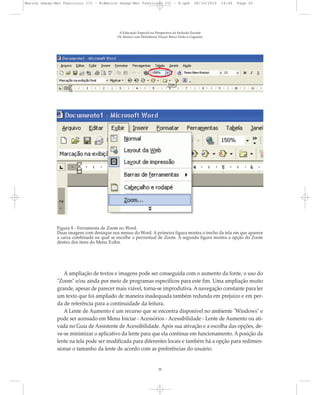 A Educação Especial na Perspectiva da Inclusão Escolar
Os Alunos com Deficiência Visual: Baixa Visão e Cegueira
20
Figura 8 - Ferramenta de Zoom no Word.
Duas imagens com destaque nos menus do Word. A primeira figura mostra o trecho da tela em que aparece
a caixa combinada na qual se escolhe o percentual de Zoom. A segunda figura mostra a opção do Zoom
dentro dos itens do Menu Exibir.
A ampliação de textos e imagens pode ser conseguida com o aumento da fonte, o uso do
"Zoom" e/ou ainda por meio de programas específicos para este fim. Uma ampliação muito
grande, apesar de parecer mais viável, torna-se improdutiva. A navegação constante para ler
um texto que foi ampliado de maneira inadequada também redunda em prejuízo e em per-
da de referência para a continuidade da leitura.
A Lente de Aumento é um recurso que se encontra disponível no ambiente "Windows" e
pode ser acessado em Menu Iniciar - Acessórios - Acessibilidade - Lente de Aumento ou ati-
vada no Guia de Assistente de Acessibilidade. Após sua ativação e a escolha das opções, de-
ve-se minimizar o aplicativo da lente para que ela continue em funcionamento. A posição da
lente na tela pode ser modificada para diferentes locais e também há a opção para redimen-
sionar o tamanho da lente de acordo com as preferências do usuário.
Marcos Seesp-Mec Fasciculo III - B:Marcos Seesp-Mec Fasciculo III - B.qxd 28/10/2010 16:06 Page 20
 