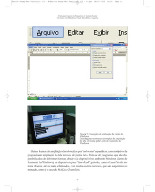 A Educação Especial na Perspectiva da Inclusão Escolar
Os Alunos com Deficiência Visual: Baixa Visão e Cegueira
21
Figura 9 - Exemplos de utilização da Lente do
Windows.
Duas figuras mostrando exemplos de ampliação
de tela oferecida pela Lente de Aumento do
Windows.
Outras formas de ampliação são oferecidas por "softwares" específicos, com o objetivo de
proporcionar ampliação da tela toda ou de partes dela. Trata-se de programas que são dis-
ponibilizados de diferentes formas, desde o já disponível no ambiente Windows (Lente de
Aumento do Windows), os disponíveis para "download" gratuito, como o LentePro do sis-
tema Dosvox, até os mais sofisticados, com muitos outros recursos, que são adquiridos no
mercado, como é o caso do MAGic e ZoomText.
Marcos Seesp-Mec Fasciculo III - B:Marcos Seesp-Mec Fasciculo III - B.qxd 28/10/2010 16:06 Page 21
 