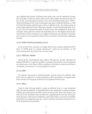 que é digitado pelo usuário. Propiciam, deste modo, com o uso de comandos e navega-
ção via teclado, a leitura de menus, telas e textos. São exemplos de leitores de tela: Vir-
tual Vision (www.micropower.com.br), Jaws (www.freedomscientific.com), NVDA -
NonVisual Desktop Access (www.nvda-project.org), para o ambiente Windows, e o OR-
CA (http://live.gnome.org/Orca) para acesso ao ambiente Linux. De maneira geral, ao
utilizar algum aplicativo como o Word, por exemplo, as ações são lidas pelo leitor de te-
la com o uso dos comandos de teclado. O mesmo ocorre com a digitação de textos cujos
caracteres, letras, palavras ou frases são moduladas por voz. Em algumas ações de pro-
cessamento de textos, em janelas ou em páginas da Internet, por exemplo, é necessário
que o usuário use os comandos do leitor de tela, acionados via teclado pela combinação
de teclas.
3.2.1.4. NVDA (NonVisual Desktop Access)
Leitor de telas livre e gratuito, de código aberto, para o sistema operacional Win-
dows. O NVDA pode ser rodado diretamente a partir de um pendrive ou CD
(www.nvda-project.org e http://www.nvaccess.org).
3.2.1.5. VIRTUAL VISION
Desenvolvido nacionalmente pela empresa Micropower, permite utilização do
ambiente Windows, os aplicativos Office, navegação pela Internet, uso de programas
de comunicação, como Skype e MSN, emuladores de terminais, aplicativos de desen-
volvimento e processos, etc. (www.micropower.com.br).
3.2.1.6. JAWS
Da empresa internacional Freedomscientific, permite operar no ambiente Win-
dows e em seus aplicativos, utilizar programas, editar documentos, ler páginas Web.
Possui idioma em Português do Brasil (www.freedomscientific.com).
3.2.1.7. ORCA
Leitor de telas livre que permite o acesso ao ambiente Linux e a suas ferramentas
(http://live.gnome.org/Orca). A disponibilidade de um computador ou laptop é bastante
útil para que o aluno possa usar estes recursos em sala de aula. Nesse caso, ele deve usar
fones de ouvido. O professor deve providenciar a digitalização do texto (em CD ou pen-
drive) para que o aluno possa acompanhar a aula. Dessa forma, os recursos de acessibili-
dade devem ser assegurados para que o aluno com baixa visão possa participar das au-
las de informática com autonomia.
A Educação Especial na Perspectiva da Inclusão Escolar
Os Alunos com Deficiência Visual: Baixa Visão e Cegueira
23
Marcos Seesp-Mec Fasciculo III - B:Marcos Seesp-Mec Fasciculo III - B.qxd 28/10/2010 16:06 Page 23
 