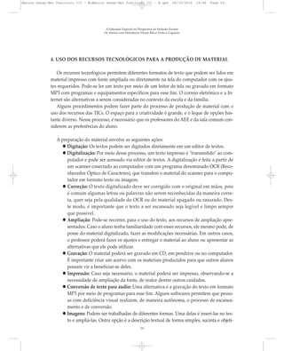 4. USO DOS RECURSOS TECNOLÓGICOS PARA A PRODUÇÃO DE MATERIAL
Os recursos tecnológicos permitem diferentes formatos de texto que podem ser lidos em
material impresso com fonte ampliada ou diretamente na tela do computador com os ajus-
tes requeridos. Pode-se ler um texto por meio de um leitor de tela ou gravado em formato
MP3 com programas e equipamentos específicos para esse fim. O correio eletrônico e a In-
ternet são alternativas a serem consideradas no contexto da escola e da família.
Alguns procedimentos podem fazer parte do processo de produção de material com o
uso dos recursos das TICs. O espaço para a criatividade é grande, e o leque de opções bas-
tante diverso. Nesse processo, é necessário que os professores do AEE e da sala comum con-
siderem as preferências do aluno.
A preparação do material envolve as seguintes ações:
Digitação: Os textos podem ser digitados diretamente em um editor de textos.
Digitalização: Por meio desse processo, um texto impresso é "transmitido" ao com-
putador e pode ser acessado via editor de textos. A digitalização é feita a partir de
um scanner conectado ao computador com um programa denominado OCR (Reco-
nhecedor Óptico de Caracteres), que transfere o material do scanner para o compu-
tador em formato texto ou imagem.
Correção: O texto digitalizado deve ser corrigido com o original em mãos, pois
é comum algumas letras ou palavras não serem reconhecidas da maneira corre-
ta, quer seja pela qualidade do OCR ou do material apagado ou rasurado. Des-
te modo, é importante que o texto a ser escaneado seja legível e limpo sempre
que possível.
Ampliação: Pode-se recorrer, para o uso do texto, aos recursos de ampliação apre-
sentados. Caso o aluno tenha familiaridade com esses recursos, ele mesmo pode, de
posse do material digitalizado, fazer as modificações necessárias. Em outros casos,
o professor poderá fazer os ajustes e entregar o material ao aluno ou apresentar as
alternativas que ele pode utilizar.
Gravação: O material poderá ser gravado em CD, em pendrive ou no computador.
É importante criar um acervo com os materiais produzidos para que outros alunos
possam vir a beneficiar-se deles.
Impressão: Caso seja necessário, o material poderá ser impresso, observando-se a
necessidade de ampliação da fonte, de realce dentre outros cuidados.
Conversão de texto para áudio: Uma alternativa é a gravação do texto em formato
MP3 por meio de programas para esse fim. Alguns softwares permitem que pesso-
as com deficiência visual realizem, de maneira autônoma, o processo de escanea-
mento e de conversão.
Imagens: Podem ser trabalhadas de diferentes formas. Uma delas é inseri-las no tex-
to e ampliá-las. Outra opção é a descrição textual de forma simples, sucinta e objeti-
A Educação Especial na Perspectiva da Inclusão Escolar
Os Alunos com Deficiência Visual: Baixa Visão e Cegueira
24
Marcos Seesp-Mec Fasciculo III - B:Marcos Seesp-Mec Fasciculo III - B.qxd 28/10/2010 16:06 Page 24
 
