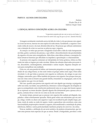 PARTE II - ALUNOS COM CEGUEIRA
Autores
Elizabet Dias de Sá
Valdirene Stiegler Simão
1. CRENÇAS, MITOS E CONCEPÇÕES ACERCA DA CEGUEIRA
"A ignorância popular põe-me com os nervos em franja. [...]
Os outros fazem-me sentir mais cega do que eu já sou". [Sandra Estevão].
A imagem socialmente construída acerca da falta da visão é a de que pessoas com ceguei-
ra vivem nas trevas, imersas em uma espécie de noite eterna. Geralmente, a cegueira é asso-
ciada à idéia de escuro e da mais absoluta falta de luz. Há pessoas que utilizam eufemismos
com a intenção de evitar ou suavizar as palavras cego e cegueira.
As crenças e os mitos que povoam o imaginário social sobre a falta da visão transparecem
em falas, gestos e posturas das pessoas, o que reflete o desconhecimento das peculiaridades
da cegueira e de suas reais conseqüências. Além disso, estas idéias errôneas e concepções fic-
tícias tornam-se barreiras que dificultam ou impedem a aproximação e o relacionamento.
As pessoas com cegueira costumam ser interpeladas de forma grotesca, irônica ou hila-
riante em todos os lugares por onde circulam. Muitas das atitudes observadas provocam ri-
sos, desconforto, constrangimento, animosidade e outras reações. Algumas situações ser-
vem para exemplificar esta realidade.
Certa vez, em uma parada de ônibus, um transeunte perguntou ao rapaz negro, acompa-
nhado de sua colega branca, se eles eram irmãos só porque ambos eram cegos. Outra idéia
circulante é a de que todas as pessoas com cegueira se conhecem, são amigas ou que seus
cônjuges, namorados, pais e filhos também são pessoas com cegueira. Isso porque essas pes-
soas são vistas como se fossem uma grande família, irmandade ou congregação, casta ou clã,
uma espécie rara que vive em bando.
Não raro, quando uma pessoa com cegueira está com alguém que enxerga, as perguntas
sobre seu nome, sua idade, suas preferências, interesses e outras indagações são dirigidas ao
guia ou acompanhante como interlocutor preferencial como se os cegos não fossem capazes
de se expressar ou tomar decisões. Quando alguém fala diretamente para a pessoa com ce-
gueira, costuma elevar o tom da voz como se ela não ouvisse bem.
Ao mesmo tempo, pensam que as pessoas com cegueira têm audição privilegiada, tato,
paladar e olfato extremamente apurados. Muita gente relata com entusiasmo que seu ami-
go, colega, vizinho ou aluno com cegueira é capaz de reconhecê-la pelo simples toque, per-
fume, modo de andar ou ruído do sapato e tende a generalizar esta ocorrência como uma
funcionalidade proprioceptiva inerente à cegueira, desconsiderando a assimilação de pistas,
referências, hábitos e outras particularidades familiares próprias do convívio e da rotina.
Nota-se, também, a atribuição de um sexto sentido e de poderes extrasensoriais, que tor-
nam estas pessoas mais especiais do que as outras. Desde a Antiguidade, prevalece o mito
A Educação Especial na Perspectiva da Inclusão Escolar
Os Alunos com Deficiência Visual: Baixa Visão e Cegueira
26
Marcos Seesp-Mec Fasciculo III - B:Marcos Seesp-Mec Fasciculo III - B.qxd 28/10/2010 16:06 Page 26
 