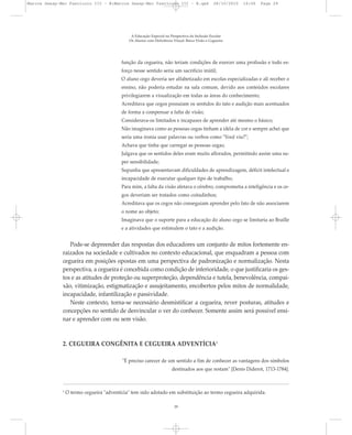função da cegueira, não teriam condições de exercer uma profissão e todo es-
forço nesse sentido seria um sacrifício inútil;
O aluno cego deveria ser alfabetizado em escolas especializadas e ali receber o
ensino, não poderia estudar na sala comum, devido aos conteúdos escolares
privilegiarem a visualização em todas as áreas do conhecimento;
Acreditava que cegos possuíam os sentidos do tato e audição mais acentuados
de forma a compensar a falta de visão;
Considerava-os limitados e incapazes de aprender até mesmo o básico;
Não imaginava como as pessoas cegas tinham a idéia de cor e sempre achei que
seria uma ironia usar palavras ou verbos como "Você viu?";
Achava que tinha que carregar as pessoas cegas;
Julgava que os sentidos deles eram muito aflorados, permitindo assim uma su-
per sensibilidade;
Supunha que apresentavam dificuldades de aprendizagem, déficit intelectual e
incapacidade de executar qualquer tipo de trabalho;
Para mim, a falta da visão afetava o cérebro, comprometia a inteligência e os ce-
gos deveriam ser tratados como coitadinhos;
Acreditava que os cegos não conseguiam aprender pelo fato de não associarem
o nome ao objeto;
Imaginava que o suporte para a educação do aluno cego se limitaria ao Braille
e a atividades que estimulem o tato e a audição.
Pode-se depreender das respostas dos educadores um conjunto de mitos fortemente en-
raizados na sociedade e cultivados no contexto educacional, que enquadram a pessoa com
cegueira em posições opostas em uma perspectiva de padronização e normalização. Nesta
perspectiva, a cegueira é concebida como condição de inferioridade, o que justificaria os ges-
tos e as atitudes de proteção ou superproteção, dependência e tutela, benevolência, compai-
xão, vitimização, estigmatização e assujeitamento, encobertos pelos mitos de normalidade,
incapacidade, infantilização e passividade.
Neste contexto, torna-se necessário desmistificar a cegueira, rever posturas, atitudes e
concepções no sentido de desvincular o ver do conhecer. Somente assim será possível ensi-
nar e aprender com ou sem visão.
2. CEGUEIRA CONGÊNITA E CEGUEIRA ADVENTÍCIA2
"É preciso carecer de um sentido a fim de conhecer as vantagens dos símbolos
destinados aos que restam" [Denis Diderot, 1713-1784].
A Educação Especial na Perspectiva da Inclusão Escolar
Os Alunos com Deficiência Visual: Baixa Visão e Cegueira
29
2
O termo cegueira "adventícia" tem sido adotado em substituição ao termo cegueira adquirida.
Marcos Seesp-Mec Fasciculo III - B:Marcos Seesp-Mec Fasciculo III - B.qxd 28/10/2010 16:06 Page 29
 