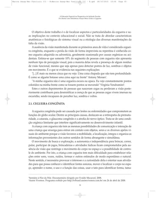 O objetivo deste trabalho é o de focalizar aspectos e particularidades da cegueira e su-
as implicações no contexto educacional e social. Não se trata de abordar características
anatômicas e fisiológicas do sistema visual ou a etiologia das diversas manifestações da
falta da visão.
Aausência da visão manifestada durante os primeiros anos de vida é considerada ceguei-
ra congênita, enquanto a perda da visão de forma imprevista ou repentina é conhecida co-
mo cegueira adquirida ou adventícia, geralmente ocasionada por causas orgânicas ou aci-
dentais. Estima-se que somente 10% do segmento de pessoas com cegueira não apresenta
nenhum tipo de percepção visual, pois a maioria delas revela a presença de algum resíduo
de visão funcional, mesmo que seja apenas para detectar pontos de luz, sombras e objetos
em movimento. É o que se evidencia nas seguintes explicações:
"[...] É mais ou menos cinza que eu vejo. Uma coisa chapada que não tem profundidade.
É como se alguém botasse uma coisa aqui na frente" Antony Moraes3
.
"A minha cegueira não é uma cegueira escura ou opaca. Eu vejo constantemente pontos
coloridos na minha frente como se fossem pontos se movendo" Virgínia Vendramini4
.
Estes e outros depoimentos de pessoas que nasceram cegas ou perderam a visão poste-
riormente contribuem para desmistificar a crença de que as pessoas cegas vivem imersas na
escuridão, sendo incapazes de perceber luz, sombra e vultos.
2.1. CEGUEIRA CONGÊNITA
A cegueira congênita pode ser causada por lesões ou enfermidades que comprometem as
funções do globo ocular. Dentre as principais causas, destacam-se a retinopatia da prematu-
ridade, a catarata, o glaucoma congênito e a atrofia do nervo óptico. Trata-se de uma condi-
ção orgânica limitante que interfere significativamente no desenvolvimento infantil.
A criança com cegueira não tem as mesmas possibilidades de comunicação e interação de
uma criança que enxerga para entrar em contato com objetos, seres e os diversos apelos vi-
suais do ambiente porque a visão favorece a mobilidade, a localização, integra e organiza as
informações provenientes dos outros sentidos de forma abrangente e simultânea.
O movimento de busca e exploração, a autonomia e independência para brincar, correr,
pular, participar de jogos, brincadeiras e atividades lúdicas ficam comprometidos pela au-
sência da visão que restringe o movimento do corpo no espaço e a possibilidade de contro-
le do ambiente. Por isto, a criança com cegueira tem mais dificuldade para estabelecer rela-
ções entre sons, vozes, ruídos, formas e outros estímulos de modo espontâneo e natural.
Neste sentido, é necessário provocar o interesse e a curiosidade dela e orientar suas ativida-
des para que possa conhecer e identificar fontes sonoras, mover e localizar o corpo no espa-
ço, aprender o nome, o uso e a função das coisas, usar o tato para identificar forma, tama-
A Educação Especial na Perspectiva da Inclusão Escolar
Os Alunos com Deficiência Visual: Baixa Visão e Cegueira
30
3
Sentidos à Flor da Pele. Documentário dirigido por Evaldo Mocarzel, 2008.
4
Assim Vivemos. Programa exibido por http://tvbrasil.assimvivemos.com.br/ em 26 de abril de 2008.
Marcos Seesp-Mec Fasciculo III - B:Marcos Seesp-Mec Fasciculo III - B.qxd 28/10/2010 16:06 Page 30
 