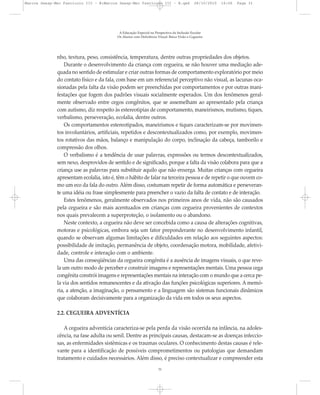 nho, textura, peso, consistência, temperatura, dentre outras propriedades dos objetos.
Durante o desenvolvimento da criança com cegueira, se não houver uma mediação ade-
quada no sentido de estimular e criar outras formas de comportamento exploratório por meio
do contato físico e da fala, com base em um referencial perceptivo não visual, as lacunas oca-
sionadas pela falta da visão podem ser preenchidas por comportamentos e por outras mani-
festações que fogem dos padrões visuais socialmente esperados. Um dos fenômenos geral-
mente observado entre cegos congênitos, que se assemelham ao apresentado pela criança
com autismo, diz respeito às estereotipias de comportamento, maneirismos, mutismo, tiques,
verbalismo, perseveração, ecolalia, dentre outros.
Os comportamentos estereotipados, maneirismos e tiques caracterizam-se por movimen-
tos involuntários, artificiais, repetidos e descontextualizados como, por exemplo, movimen-
tos rotativos das mãos, balanço e manipulação do corpo, inclinação da cabeça, tamborilo e
compressão dos olhos.
O verbalismo é a tendência de usar palavras, expressões ou termos descontextualizados,
sem nexo, desprovidos de sentido e de significado, porque a falta da visão colabora para que a
criança use as palavras para substituir aquilo que não enxerga. Muitas crianças com cegueira
apresentam ecolalia, isto é, têm o hábito de falar na terceira pessoa e de repetir o que ouvem co-
mo um eco da fala do outro. Além disso, costumam repetir de forma automática e perseveran-
te uma idéia ou frase simplesmente para preencher o vazio da falta de contato e de interação.
Estes fenômenos, geralmente observados nos primeiros anos de vida, não são causados
pela cegueira e são mais acentuados em crianças com cegueira provenientes de contextos
nos quais prevalecem a superproteção, o isolamento ou o abandono.
Neste contexto, a cegueira não deve ser concebida como a causa de alterações cognitivas,
motoras e psicológicas, embora seja um fator preponderante no desenvolvimento infantil,
quando se observam algumas limitações e dificuldades em relação aos seguintes aspectos:
possibilidade de imitação, permanência de objeto, coordenação motora, mobilidade, afetivi-
dade, controle e interação com o ambiente.
Uma das conseqüências da cegueira congênita é a ausência de imagens visuais, o que reve-
la um outro modo de perceber e construir imagens e representações mentais. Uma pessoa cega
congênita constrói imagens e representações mentais na interação com o mundo que a cerca pe-
la via dos sentidos remanescentes e da ativação das funções psicológicas superiores. A memó-
ria, a atenção, a imaginação, o pensamento e a linguagem são sistemas funcionais dinâmicos
que colaboram decisivamente para a organização da vida em todos os seus aspectos.
2.2. CEGUEIRA ADVENTÍCIA
A cegueira adventícia caracteriza-se pela perda da visão ocorrida na infância, na adoles-
cência, na fase adulta ou senil. Dentre as principais causas, destacam-se as doenças infeccio-
sas, as enfermidades sistêmicas e os traumas oculares. O conhecimento destas causas é rele-
vante para a identificação de possíveis comprometimentos ou patologias que demandam
tratamento e cuidados necessários. Além disso, é preciso contextualizar e compreender esta
A Educação Especial na Perspectiva da Inclusão Escolar
Os Alunos com Deficiência Visual: Baixa Visão e Cegueira
31
Marcos Seesp-Mec Fasciculo III - B:Marcos Seesp-Mec Fasciculo III - B.qxd 28/10/2010 16:06 Page 31
 