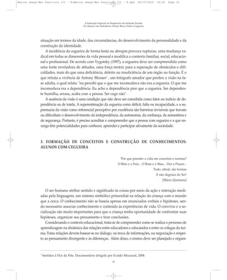 situação em termos da idade, das circunstâncias, do desenvolvimento da personalidade e da
construção da identidade.
A incidência da cegueira de forma lenta ou abrupta provoca rupturas, uma mudança ra-
dical em todas as dimensões da vida pessoal e modifica o contexto familiar, social, educacio-
nal e profissional. De acordo com Vygotsky (1997), a cegueira deve ser compreendida como
uma fonte reveladora de atitudes, uma força motriz para a superação de obstáculos e difi-
culdades, mais do que uma deficiência, defeito ou insuficiência de um órgão ou função. É o
que retrata a vivência de Antony Moraes5
, um fotógrafo amador que perdeu a visão na fa-
se adulta, o qual relata: "eu percebi que o que me incomodava não era a cegueira. O que me
incomodava era a dependência. Eu acho a dependência pior que a cegueira. Ser dependen-
te humilha, arrasa, acaba com a pessoa. Ser cego não".
A ausência da visão é uma condição que não deve ser concebida como fator ou indício de de-
pendência ou de tutela. A superestimação da cegueira como déficit, falta ou incapacidade, e a su-
premacia da visão como referencial perceptivo por excelência são barreiras invisíveis que travam
ou dificultam o desenvolvimento da independência, da autonomia, da confiança, da autoestima e
de segurança. Portanto, é preciso acreditar e compreender que a pessoa com cegueira e a que en-
xerga têm potencialidades para conhecer, aprender e participar ativamente da sociedade.
3. FORMAÇÃO DE CONCEITOS E CONSTRUÇÃO DE CONHECIMENTOS:
ALUNOS COM CEGUEIRA
"Por que prender a vida em conceitos e normas?
O Belo e o Feio... O Bom e o Mau... Dor e Prazer...
Tudo, afinal, são formas
E não degraus do Ser!
[Mário Quintana]
O ser humano atribui sentido e significado às coisas por meio da ação e interação medi-
adas pela linguagem, um sistema simbólico primordial na relação da criança com o mundo
que a cerca. O conhecimento não se baseia apenas em enunciados verbais e hipóteses, sen-
do necessário associar conhecimento e conteúdo às experiências de vida. O convívio e a so-
cialização são muito importantes para que a criança tenha oportunidade de confrontar suas
hipóteses, organizar seu pensamento e tirar conclusões.
Considerando o contexto educacional, trata-se de compreender como se realiza o processo de
aprendizagem na dinâmica das relações entre educadores e educandos e entre os colegas da tur-
ma. Estas relações devem basear-se no diálogo, na troca de informações, na negociação e respei-
to ao pensamento divergente e às diferenças. Além disso, o ensino deve ser planejado e organi-
A Educação Especial na Perspectiva da Inclusão Escolar
Os Alunos com Deficiência Visual: Baixa Visão e Cegueira
32
5
Sentidos à Flor da Pele. Documentário dirigido por Evaldo Mocarzel, 2008.
Marcos Seesp-Mec Fasciculo III - B:Marcos Seesp-Mec Fasciculo III - B.qxd 28/10/2010 16:06 Page 32
 