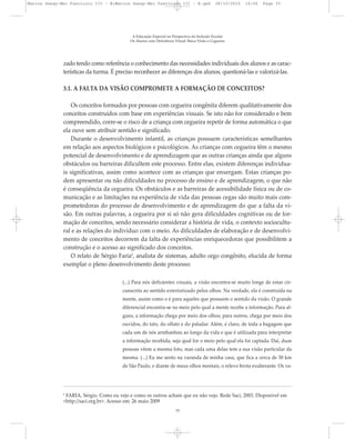 zado tendo como referência o conhecimento das necessidades individuais dos alunos e as carac-
terísticas da turma. É preciso reconhecer as diferenças dos alunos, questioná-las e valorizá-las.
3.1. A FALTA DA VISÃO COMPROMETE A FORMAÇÃO DE CONCEITOS?
Os conceitos formados por pessoas com cegueira congênita diferem qualitativamente dos
conceitos construídos com base em experiências visuais. Se isto não for considerado e bem
compreendido, corre-se o risco de a criança com cegueira repetir de forma automática o que
ela ouve sem atribuir sentido e significado.
Durante o desenvolvimento infantil, as crianças possuem características semelhantes
em relação aos aspectos biológicos e psicológicos. As crianças com cegueira têm o mesmo
potencial de desenvolvimento e de aprendizagem que as outras crianças ainda que alguns
obstáculos ou barreiras dificultem este processo. Entre elas, existem diferenças individua-
is significativas, assim como acontece com as crianças que enxergam. Estas crianças po-
dem apresentar ou não dificuldades no processo de ensino e de aprendizagem, o que não
é conseqüência da cegueira. Os obstáculos e as barreiras de acessibilidade física ou de co-
municação e as limitações na experiência de vida das pessoas cegas são muito mais com-
prometedoras do processo de desenvolvimento e de aprendizagem do que a falta da vi-
são. Em outras palavras, a cegueira por si só não gera dificuldades cognitivas ou de for-
mação de conceitos, sendo necessário considerar a história de vida, o contexto sociocultu-
ral e as relações do indivíduo com o meio. As dificuldades de elaboração e de desenvolvi-
mento de conceitos decorrem da falta de experiências enriquecedoras que possibilitem a
construção e o acesso ao significado dos conceitos.
O relato de Sérgio Faria6
, analista de sistemas, adulto cego congênito, elucida de forma
exemplar o pleno desenvolvimento deste processo:
(...) Para nós deficientes visuais, a visão encontra-se muito longe de estar cir-
cunscrita ao sentido exteriorizado pelos olhos. Na verdade, ela é construída na
mente, assim como o é para aqueles que possuem o sentido da visão. O grande
diferencial encontra-se no meio pelo qual a mente recebe a informação. Para al-
guns, a informação chega por meio dos olhos; para outros, chega por meio dos
ouvidos, do tato, do olfato e do paladar. Além, é claro, de toda a bagagem que
cada um de nós arrebanhou ao longo da vida e que é utilizada para interpretar
a informação recebida, seja qual for o meio pelo qual ela foi captada. Daí, duas
pessoas vêem a mesma foto, mas cada uma delas tem a sua visão particular da
mesma. (...) Eu me sento na varanda de minha casa, que fica a cerca de 50 km
de São Paulo, e diante de meus olhos mentais, o relevo brota exuberante. Os va-
A Educação Especial na Perspectiva da Inclusão Escolar
Os Alunos com Deficiência Visual: Baixa Visão e Cegueira
33
6
FARIA, Sérgio. Como eu vejo e como os outros acham que eu não vejo. Rede Saci, 2003. Disponível em
<http://saci.org.br>. Acesso em: 26 maio 2009
Marcos Seesp-Mec Fasciculo III - B:Marcos Seesp-Mec Fasciculo III - B.qxd 28/10/2010 16:06 Page 33
 
