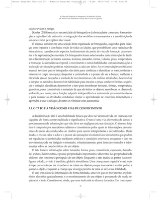 culos e evitar o perigo.
Siaulys (2005) ressalta a necessidade do brinquedo e da brincadeira como uma forma sim-
ples e agradável de estimular a integração dos sentidos remanescentes e a constituição de
um referencial perceptivo não visual.
O manual consiste em uma seleção bem organizada de brinquedos, sugeridos para crian-
ças com cegueira e com baixa visão de todas as idades, que possibilitam uma variedade de
brincadeiras, considerando aspectos fundamentais do ponto de vista da formação de concei-
tos e de representações mentais. Os brinquedos foram selecionados com a intenção de facili-
tar a discriminação de fontes sonoras, texturas, tamanho, forma, volume, peso, temperatura,
a formação da consciência corporal, o movimento e outras habilidades com recomendações e
indicação de situações práticas relacionadas a cada um deles. As recomendações contidas no
manual revelam que os brinquedos são úteis para: conhecer e identificar os sons; conhecer e
entender o corpo no espaço; despertar a curiosidade e o prazer de ver e buscar; melhorar a
eficiência visual; despertar a vontade de movimentar-se e de realizar atividades; desenvolver
e integrar os sentidos; desenvolver habilidade para encaixe e pinça; conhecer formas, seqüên-
cia e seriação; classificar; desenvolver o tato para reconhecer texturas, formas, temperatura,
grandeza, peso, consistência e materiais de que são feitos os objetos; reconhecer os objetos do
ambiente, seu nome, uso e função; adquirir independência e autonomia para movimentar-se
e para realizar as atividades cotidianas; iniciar o aprendizado de conceitos matemáticos e
aprender a usar o relógio; divertir-se e brincar com autonomia.
3.3. O TATO E A VISÃO COMO VIAS DE CONHECIMENTO
Adiscriminação tátil é uma habilidade básica que deve ser desenvolvida em crianças com
cegueira de forma contextualizada e significativa. O tato é uma via alternativa de acesso e
processamento de informações que não deve ser negligenciada na educação. O sistema háp-
tico é composto por receptores cutâneos e cinestésicos pelos quais as informações proveni-
entes do meio são conduzidas ao cérebro para serem interpretadas e decodificadas. Deste
modo, o frio ou calor e a dor e o prazer são sensações involuntárias e conscientes que podem
ser reguladas ou controladas mediante artifícios e condições exteriores, enquanto o tato em
movimento pode ser dirigido e orientado, voluntariamente, para detectar estímulos e infor-
mações sobre as características de um objeto.
O tato fornece informações sobre tamanho, forma, peso, consistência, espessura, densida-
de, textura, dentre outras, e possui propriedades importantes e diferentes das propriedades da
visão no que concerne à percepção de um objeto. Enquanto o tato analisa as partes para con-
figurar o todo, a visão é imediata, global e simultânea. Uma criança com cegueira levará mais
tempo para conhecer ou reconhecer as coisas ou objetos porque manuseia e analisa palmo a
palmo o objeto, enquanto a criança que enxerga percebe de uma só vez a sua totalidade.
O tato tem acesso às informações de forma limitada, uma vez que os movimentos explora-
tórios são feitos gradualmente, e o reconhecimento de um objeto é processado de modo se-
qüencial e lento. Considere-se, ainda, que nem tudo está ao alcance das mãos. Em contraposi-
A Educação Especial na Perspectiva da Inclusão Escolar
Os Alunos com Deficiência Visual: Baixa Visão e Cegueira
35
Marcos Seesp-Mec Fasciculo III - B:Marcos Seesp-Mec Fasciculo III - B.qxd 28/10/2010 16:06 Page 35
 