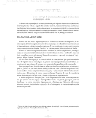 ra para a construção do conhecimento de física por parte de todos os alunos
(CAMARGO, 2008, p. 25-26).
Acriança com cegueira precisa ter acesso e liberdade para explorar, manusear, tocar, bem como
receber explicações verbais a respeito dos conceitos tateáveis, parcialmente tateáveis, não tateáveis
e abstratos que a cercam, para que consiga apropriar-se adequadamente destes conhecimentos na
escola e fora dela. Assim, os conteúdos escolares são os mesmos para os alunos cegos que necessi-
tam de recursos didáticos adequados e condizentes com as vias de percepção não visual.
3.3.1. MATEUS E A DONA GARÇA
Mateus tem dez anos, é cego congênito e foi alfabetizado em uma escola pública de en-
sino regular. Durante os primeiros anos de escolarização, os educadores suspeitavam que
se tratava de uma criança com autismo porque ele era arredio, apresentava maneirismos e
comportamentos estereotipados. Ele adora ler e apresenta um ótimo domínio do Braille.
Mateus foi convidado a participar de uma atividade de leitura compartilhada para a gra-
vação de um documentário sobre um livro infantil editado em tinta e em Braille7
. Ele e sua
irmã Laura liam em voz alta quando Mateus deparou com a expressão "dona garça" e per-
guntou: "O que é garça? Ela morde?".
No local havia uma exposição, na forma de reálias, de todos os bichos que apareciam na histó-
ria, e ele explorou com as mãos a figura da garça em relevo para perceber suas características. As-
sim, descobriu que se tratava de uma ave com um grande bico para bicar, e não para morder.
Uma garça pode ser identificada e reconhecida visualmente pelas crianças que enxer-
gam na gravura de um livro, em um zoológico, em um filme e em outras oportunidades,
o que colabora para a compreensão de que a garça é uma ave com determinadas caracte-
rísticas que a diferenciam de outras aves semelhantes. Do ponto de vista da experiência
visual, é menos provável que estas crianças perguntem se a garça morde.
A mesma pergunta foi feita para João Lucas, um garoto de dez anos, aluno da quinta sé-
rie, que convive com tios cegos, e ele respondeu: "é uma ave grande, pescoçuda, com um
bico longo e as pernas compridas. É parecida com o flamingo, que é diferente dela porque
tem uma cor mais avermelhada. A garça fica de pé numa perna só, e a outra fica levantada
e dobrada para trás".
7
O Livro de Duas Escritas: um livro para todas as crianças de autoria de Elizete Lisboa. Documentário di-
rigido por Alexandre Pimenta, Belo Horizonte, 2008.
A Educação Especial na Perspectiva da Inclusão Escolar
Os Alunos com Deficiência Visual: Baixa Visão e Cegueira
37
Marcos Seesp-Mec Fasciculo III - B:Marcos Seesp-Mec Fasciculo III - B.qxd 28/10/2010 16:06 Page 37
 