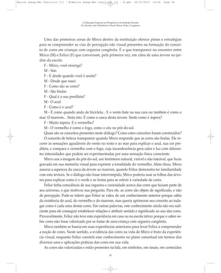 Uma das primeiras cenas de Mirco dentro da instituição oferece pistas e estratégias
para se compreender as vias de percepção não visual presentes na formação do concei-
to de cores em crianças com cegueira congênita. É o que transparece no encontro entre
Mirco (M) e Felice (F) que conversam, pela primeira vez, em cima de uma árvore no jar-
dim da escola:
F - Mirco, você enxerga?
M - Sim
F - E desde quando você é assim?
M - Desde que nasci
F - Como são as cores?
M - São lindas
F - Qual é a sua predileta?
M - O azul
F - Como é o azul?
M - É como quando ando de bicicleta... E o vento bate na sua cara ou também é como o
mar. O marrom... Sinta isto. É como a casca desta árvore. Sente como é áspera?
F - Muito áspera. E o vermelho?
M - O vermelho é como o fogo, como o céu no pôr-do-sol.
Quais são os conceitos presentes neste diálogo? Como estes conceitos foram construídos?
O conceito de beleza transparece quando Mirco responde que as cores são lindas. Ele re-
corre às sensações agradáveis do vento no rosto e ao mar para explicar o azul, sua cor pre-
dileta, e compara o vermelho com o fogo, cuja incandescência gera calor e luz com diferen-
tes intensidades que podem ser experimentadas por uma sensação física consciente.
Mirco usa a imagem do pôr-do-sol, um fenômeno natural, visível e não tateável, que ficou
gravada em sua memória visual para exprimir a tonalidade do vermelho. Além disso, Mirco
associa a aspereza da casca da árvore ao marrom, quando Felice demonstra ter familiaridade
com esta textura. Se o diálogo não fosse interrompido, Mirco poderia usar as folhas das árvo-
res para explicar como é o verde e as frutas para se referir à variedade de cores.
Felice tinha consciência de sua cegueira e curiosidade acerca das cores que faziam parte de
seu universo, o que motivou sua pergunta. Para ele, as cores são objeto de significado, e não
de percepção. Pode-se inferir que Felice se valeu de um conhecimento anterior porque sabia
da existência do azul, do vermelho e do marrom, mas queria aprimorar seu conceito ao inda-
gar como é cada uma destas cores. Em outras palavras, este conhecimento ainda não era sufi-
ciente para ele conseguir estabelecer relações e atribuir sentido e significado ao uso das cores.
Provavelmente, Felice não teve esta experiência em casa ou na escola talvez porque o saber so-
bre cores não fosse valorizado por se tratar de uma criança com cegueira congênita.
Mirco também se baseia em suas experiências anteriores para levar Felice a compreender
a noção de cores. Neste sentido, a evidência das cores na vida de Mirco é fruto da experiên-
cia visual, enquanto Felice constrói esse conhecimento no plano conceitual em termos dos
diversos usos e aplicações práticas das cores em sua vida.
As cores são valorizadas e estão presentes na fala, em símbolos, em sinais, em conteúdos
A Educação Especial na Perspectiva da Inclusão Escolar
Os Alunos com Deficiência Visual: Baixa Visão e Cegueira
40
Marcos Seesp-Mec Fasciculo III - B:Marcos Seesp-Mec Fasciculo III - B.qxd 28/10/2010 16:06 Page 40
 