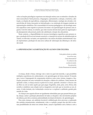 volve as funções psicológicas superiores em interação mútua com os estímulos e desafios do
meio sociocultural. Neste processo, a linguagem, o pensamento, a atenção, a memória, a abs-
tração, as relações de equivalência, comparação, diferenciação e analogia são ativadas e de-
senvolvidas de forma incessante na internalização e na construção de imagens mentais ou
representações simbólicas. Daí a necessidade de recursos pedagógicos e de tecnologia assis-
tiva específicos como suporte ao processo de ensino e de aprendizagem de pessoas com ce-
gueira. Convém reiterar, no entanto, que estes recursos devem fazer parte da organização e
do planejamento educacional, porém não substituem a função dos educadores.
Neste contexto, a disponibilidade de recursos tecnológicos específicos para pessoas ce-
gas; a produção de livros em formato acessível; e a inserção do recurso de audiodescrição no
cinema, na televisão, no teatro, em espetáculos e em outras atividades eminentemente visu-
ais representam a produção de uma nova cultura de valorização das diferenças e de inclu-
são social.
4. APRENDIZAGEM E ALFABETIZAÇÃO DE ALUNOS COM CEGUEIRA
Certa palavra dorme na sombra
de um livro raro.
Como desencantá-la?
É a senha da vida
a senha do mundo.
Vou procurá-la.
[Carlos Drummond de Andrade]
A criança, desde o berço, interage com o meio no qual está inserida, o que possibilita
múltiplas experiências de conhecimento e de aprendizagem de forma natural. O mundo
que a cerca é impregnado de componentes atrativos como cores, formas, imagens e ilus-
trações presentes em uma variedade de situações e objetos do cotidiano. Antes mesmo de
aprender a falar, a criança associa as palavras às coisas, aprende a mostrar e a buscar com
os olhos ou com as mãos aquilo que quer pegar. Engatinha, anda, pula, corre, brinca, fala
sozinha e estabelece uma relação real ou imaginária com tudo que se encontra ao seu al-
cance. A todo instante, ela é estimulada a mover-se e a explorar o ambiente, guiada pelo
sentido da visão.
As crianças com cegueira devem ser igualmente estimuladas para que possam brincar, pu-
lar, dançar, cantar e participar plenamente de todas as situações e dos movimentos próprios
da infância, pois têm as mesmas potencialidades de desenvolvimento e de aprendizagem.
Para estas crianças, um ambiente favorável à alfabetização deve provocar a exploração
dos sentidos remanescentes, notadamente o tato e a audição, porque elas não têm as mes-
mas possibilidades de entrar em contato direto, casual e espontâneo com a leitura e com a
A Educação Especial na Perspectiva da Inclusão Escolar
Os Alunos com Deficiência Visual: Baixa Visão e Cegueira
45
Marcos Seesp-Mec Fasciculo III - B:Marcos Seesp-Mec Fasciculo III - B.qxd 28/10/2010 16:06 Page 45
 