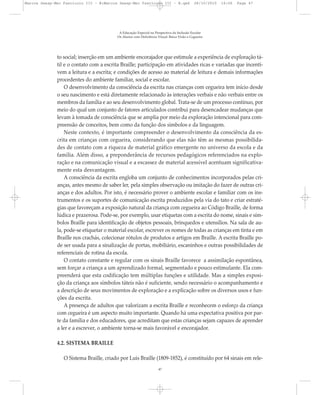 to social; inserção em um ambiente encorajador que estimule a experiência de exploração tá-
til e o contato com a escrita Braille; participação em atividades ricas e variadas que incenti-
vem a leitura e a escrita; e condições de acesso ao material de leitura e demais informações
procedentes do ambiente familiar, social e escolar.
O desenvolvimento da consciência da escrita nas crianças com cegueira tem início desde
o seu nascimento e está diretamente relacionado às interações verbais e não verbais entre os
membros da família e ao seu desenvolvimento global. Trata-se de um processo contínuo, por
meio do qual um conjunto de fatores articulados contribui para desencadear mudanças que
levam à tomada de consciência que se amplia por meio da exploração intencional para com-
preensão de conceitos, bem como da função dos símbolos e da linguagem.
Neste contexto, é importante compreender o desenvolvimento da consciência da es-
crita em crianças com cegueira, considerando que elas não têm as mesmas possibilida-
des de contato com a riqueza de material gráfico emergente no universo da escola e da
família. Além disso, a preponderância de recursos pedagógicos referenciados na explo-
ração e na comunicação visual e a escassez de material acessível acentuam significativa-
mente esta desvantagem.
A consciência da escrita engloba um conjunto de conhecimentos incorporados pelas cri-
anças, antes mesmo de saber ler, pela simples observação ou imitação do fazer de outras cri-
anças e dos adultos. Por isto, é necessário prover o ambiente escolar e familiar com os ins-
trumentos e os suportes de comunicação escrita produzidos pela via do tato e criar estraté-
gias que favoreçam a exposição natural da criança com cegueira ao Código Braille, de forma
lúdica e prazerosa. Pode-se, por exemplo, usar etiquetas com a escrita do nome, sinais e sím-
bolos Braille para identificação de objetos pessoais, brinquedos e utensílios. Na sala de au-
la, pode-se etiquetar o material escolar, escrever os nomes de todas as crianças em tinta e em
Braille nos crachás, colecionar rótulos de produtos e artigos em Braille. A escrita Braille po-
de ser usada para a sinalização de portas, mobiliário, escaninhos e outras possibilidades de
referenciais de rotina da escola.
O contato constante e regular com os sinais Braille favorece a assimilação espontânea,
sem forçar a criança a um aprendizado formal, segmentado e pouco estimulante. Ela com-
preenderá que esta codificação tem múltiplas funções e utilidade. Mas a simples exposi-
ção da criança aos símbolos táteis não é suficiente, sendo necessário o acompanhamento e
a descrição de seus movimentos de exploração e a explicação sobre os diversos usos e fun-
ções da escrita.
A presença de adultos que valorizam a escrita Braille e reconhecem o esforço da criança
com cegueira é um aspecto muito importante. Quando há uma expectativa positiva por par-
te da família e dos educadores, que acreditam que estas crianças sejam capazes de aprender
a ler e a escrever, o ambiente torna-se mais favorável e encorajador.
4.2. SISTEMA BRAILLE
O Sistema Braille, criado por Luis Braille (1809-1852), é constituído por 64 sinais em rele-
A Educação Especial na Perspectiva da Inclusão Escolar
Os Alunos com Deficiência Visual: Baixa Visão e Cegueira
47
Marcos Seesp-Mec Fasciculo III - B:Marcos Seesp-Mec Fasciculo III - B.qxd 28/10/2010 16:06 Page 47
 