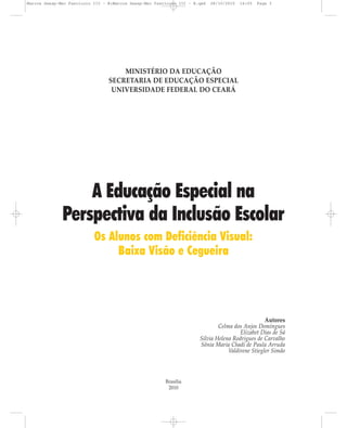 MINISTÉRIO DA EDUCAÇÃO
SECRETARIA DE EDUCAÇÃO ESPECIAL
UNIVERSIDADE FEDERAL DO CEARÁ
A Educação Especial na
Perspectiva da Inclusão Escolar
Os Alunos com Deficiência Visual:
Baixa Visão e Cegueira
Autores
Celma dos Anjos Domingues
Elizabet Dias de Sá
Silvia Helena Rodrigues de Carvalho
Sônia Maria Chadi de Paula Arruda
Valdirene Stiegler Simão
Brasília
2010
Marcos Seesp-Mec Fasciculo III - B:Marcos Seesp-Mec Fasciculo III - B.qxd 28/10/2010 16:05 Page 3
 