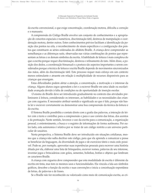 da escrita convencional, o que exige concentração, coordenação motora, dificulta a correção
e o manuseio.
A compreensão do Código Braille envolve um conjunto de conhecimentos e a apropria-
ção de conceitos espaciais e numéricos, discriminação tátil, destreza de manipulação e coor-
denação motora, dentre outros. Estes conhecimentos prévios facilitam a identificação da po-
sição dos pontos na cela, o reconhecimento de sinais específicos e a configuração dos pon-
tos que constituem as séries ordenadas do alfabeto Braille. A criança deve compreender as
semelhanças e as diferenças sutis, observadas nas várias combinações de pontos que repre-
sentam as letras e os demais símbolos da escrita. A habilidade de leitura é mais complexa do
que a escrita porque requer discriminação, destreza e refinamento do tato. Além disso, a po-
sição dos dedos, a coordenação bimanual e a postura são aspectos importantes a serem con-
siderados porque a técnica de leitura e escrita Braille depende de movimentos sincronizados
das mãos, além da discriminação tátil. Este processo requer mais esforço em um contexto
menos estimulante e atraente em relação à multiplicidade de recursos disponíveis para as
crianças que enxergam.
Estas dificuldades podem afetar a atenção, a concentração, a motivação e o interesse da
criança. Alguns alunos cegos aprendem a ler e a escrever Braille em uma idade ou escolari-
dade avançada devido à falta de condições ou de oportunidade de inserção escolar.
O ensino do Braille deve ser introduzido gradualmente no contexto das atividades pre-
liminares à leitura, considerando os interesses, as habilidades e as necessidades das crian-
ças com cegueira. É necessário atribuir sentido e significado ao que é lido, porque não bas-
ta ler e escrever corretamente ou demonstrar uma boa compreensão da técnica da leitura e
da escrita.
O Sistema Braille possibilita o contato direto com a grafia das palavras, a interação do lei-
tor com o texto e contribui para a compreensão e para o uso correto das letras, dos acentos
e da pontuação. Neste sentido, favorece o uso da escrita para a comunicação, a organização
pessoal, o entretenimento, a busca e o registro de informações de forma autônoma. Por ou-
tro lado, esta autonomia é relativa por se tratar de um código restrito a um universo parti-
cular de usuários.
Nesta perspectiva, o Sistema Braille deve ser introduzido em situações cotidianas, mes-
mo que a criança não saiba decifrar este código, para que ela aprenda a comunicar e possa
se beneficiar da linguagem, da diversidade de jogos e de exercícios táteis o mais cedo possí-
vel. Pode-se, por exemplo, aproveitar suas experiências pessoais para escrever uma história
ditada por ela, elaborar uma lista de brinquedos, escrever nomes, palavras de seu interesse,
inventar jogos e brincadeiras com grãos, sementes, bolinhas, botões e objetos que lembram
os caracteres Braille.
A criança com cegueira deve compreender que esta modalidade de escrita é diferente da
escrita em tinta, mas tem os mesmos usos e funcionalidades. Ela vincula a fala aos símbolos
gráficos, descobre a função da escrita e suas convenções e inicia a conceituação espontânea
de letras, de palavras e de frases.
Se o Braille não for reconhecido ou valorizado como meio de comunicação escrita, as cri-
A Educação Especial na Perspectiva da Inclusão Escolar
Os Alunos com Deficiência Visual: Baixa Visão e Cegueira
50
Marcos Seesp-Mec Fasciculo III - B:Marcos Seesp-Mec Fasciculo III - B.qxd 28/10/2010 16:06 Page 50
 