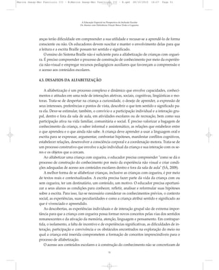 anças terão dificuldade em compreender a sua utilidade e recusar-se a aprendê-lo de forma
consciente ou não. Os educadores devem suscitar e manter o envolvimento delas para que
a leitura e a escrita Braille possam ter sentido e significado.
O ensino do Sistema Braille não é suficiente para a alfabetização de crianças com ceguei-
ra. É preciso compreender o processo de construção de conhecimento por meio da experiên-
cia não-visual e empregar recursos pedagógicos auxiliares que favoreçam a compreensão e
o acesso aos conteúdos escolares.
4.3. DESAFIOS DA ALFABETIZAÇÃO
A alfabetização é um processo complexo e dinâmico que envolve capacidades, conheci-
mentos e atitudes em uma rede de interações afetivas, sociais, cognitivas, lingüísticas e mo-
toras. Trata-se de despertar na criança a curiosidade, o desejo de aprender, a expressão de
seus interesses, preferências e pontos de vista, descobrir o que tem sentido e significado pa-
ra ela. Deve-se estimular, também, o convívio e a participação individual e a interação gru-
pal, dentro e fora da sala de aula, em atividades escolares ou de recreação, bem como sua
participação ativa na vida familiar, comunitária e social. É preciso valorizar a bagagem de
conhecimento da criança, o saber informal e assistemático, as relações que estabelece entre
o que aprendeu e o que ainda não sabe. A criança deve aprender a usar a linguagem oral e
escrita para se expressar, argumentar, confrontar hipóteses, manifestar conflitos cognitivos,
estabelecer relações, desenvolver a consciência corporal e a coordenação motora. Trata-se de
um processo construtivo que envolve a ação individual da criança e sua interação com os se-
res e os objetos que a cercam.
Ao alfabetizar uma criança com cegueira, o educador precisa compreender "como se dá o
processo de construção do conhecimento por meio da experiência não visual e criar condi-
ções adequadas de acesso aos conteúdos escolares dentro e fora da sala de aula" (SÁ, 2008).
A melhor forma de se alfabetizar crianças, inclusive as crianças com cegueira, é por meio
de textos reais e contextualizados. A escrita precisa fazer parte da vida da criança com ou
sem cegueira, ter um destinatário, um conteúdo, um motivo. O educador precisa oportuni-
zar a seus alunos as condições para conhecer, refletir, analisar e reformular suas hipóteses
sobre a escrita. Para isso, faz-se necessário considerar os conhecimentos prévios, o contexto
social, as experiências, suas peculiaridades e como a criança atribui sentido e significado ao
que é vivenciado e apreendido.
As descobertas, as experiências individuais e de interação grupal são de extrema impor-
tância para que a criança com cegueira possa formar novos conceitos pelas vias dos sentidos
remanescentes e da ativação da memória, atenção, linguagem e pensamento. Em contrapar-
tida, o isolamento, a falta de incentivo e de experiências significativas, as dificuldades de in-
teração, participação e convivência e os obstáculos encontrados na exploração do meio no
qual a criança está inserida comprometem a formação de conceitos imprescindíveis para o
processo de alfabetização.
O acesso aos conteúdos escolares e à construção do conhecimento não se concretizam de
A Educação Especial na Perspectiva da Inclusão Escolar
Os Alunos com Deficiência Visual: Baixa Visão e Cegueira
51
Marcos Seesp-Mec Fasciculo III - B:Marcos Seesp-Mec Fasciculo III - B.qxd 28/10/2010 16:07 Page 51
 