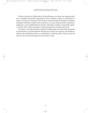 Durante o processo de alfabetização e de aprendizagem, as crianças com cegueira ampli-
am o vocabulário que permite representar os seres, os objetos, as ações, os sentimentos, os
odores, as texturas e as sensações. Pelos desafios e pelas interações da experiência cotidiana,
conseguem estabelecer relações entre as palavras e as coisas, desenvolvendo a memória, a
imaginação e uma multiplicidade de conceitos. Além disso, ampliam a capacidade cogniti-
va, motora, tátil e verbal, necessárias ao desenvolvimento da consciência da escrita.
Em resumo, uma experiência bem sucedida de alfabetização está relacionada não apenas
às características e às potencialidades individuais da criança com cegueira, mas também ao
conjunto das experiências positivas e encorajadoras, vivenciadas pelas crianças, na sala de
aula, em casa e nos demais espaços de vida escolar e social.
A Educação Especial na Perspectiva da Inclusão Escolar
Os Alunos com Deficiência Visual: Baixa Visão e Cegueira
54
Marcos Seesp-Mec Fasciculo III - B:Marcos Seesp-Mec Fasciculo III - B.qxd 28/10/2010 16:07 Page 54
 