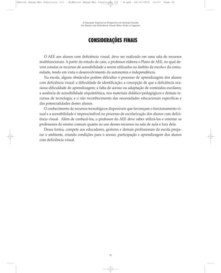 CONSIDERAÇÕES FINAIS
O AEE aos alunos com deficiência visual, deve ser realizado em uma sala de recursos
multifuncionais. A partir do estudo de caso, o professor elabora o Plano de AEE, no qual de-
vem constar os recursos de acessibilidade a serem utilizados no âmbito da escola e da comu-
nidade, tendo em vista o desenvolvimento da autonomia e independência.
Na escola, alguns obstáculos podem dificultar o processo de aprendizagem dos alunos
com deficiência visual: a dificuldade de identificação; a concepção de que a deficiência oca-
siona dificuldade de aprendizagem; a falta de acesso ou adaptação de conteúdos escolares;
a ausência de acessibilidade arquitetônica, nos materiais didático-pedagógicos e demais re-
cursos de tecnologia; e o não reconhecimento das necessidades educacionais específicas e
das potencialidades destes alunos.
O conhecimento de recursos tecnológicos disponíveis que favoreçam o funcionamento vi-
sual e a acessibilidade é imprescindível no processo de escolarização dos alunos com defici-
ência visual. Além de conhecê-los, o professor do AEE deve saber utilizá-los e orientar os
professores do ensino comum quanto ao uso desses recursos na sala de aula e fora dela.
Dessa forma, compete aos educadores, gestores e demais profissionais da escola prepa-
rar o ambiente, criando condições para o acesso, participação e aprendizagem dos alunos
com deficiência visual.
A Educação Especial na Perspectiva da Inclusão Escolar
Os Alunos com Deficiência Visual: Baixa Visão e Cegueira
55
Marcos Seesp-Mec Fasciculo III - B:Marcos Seesp-Mec Fasciculo III - B.qxd 28/10/2010 16:07 Page 55
 