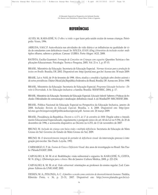 REFERÊNCIAS
ALVES, M.; KARA-JOSÉ, N. O olho e a visão: o que fazer pela saúde ocular de nossas crianças. Petró-
polis: Vozes, 1996.
ARRUDA, S.M.C.P. Auto-eficácia nas atividades de vida diária e as influências na qualidade de vi-
da de estudantes com deficiência visual. In: SOUZA, O.S.H. (Org.) Itinerários da inclusão escolar: múl-
tiplos olhares, saberes e práticas. Canoas: ULBRA. Porto Alegre: AGE, 2008.
BATISTA, Cecília Guarnieri. Formação de Conceitos em Crianças com cegueira: Questões Teóricas e Im-
plicações Educacionais. Psicologia: Teoria e Pesquisa, 2005, Vol. 21 n. 1, p. 07-15.
BRASIL. Ministério da Educação. Secretaria de Educação Especial. Normas técnicas para a produção de
textos em Braille. Brasília, DF, 2002. Disponível em: http://portal.mec.gov.br/ Acesso em: 30 maio 2009.
BRASIL. Lei n. 9.610, de 19 de fevereiro de 1998. Altera, atualiza e consolida a legislação sobre direitos autorais e
dá outras providências. Diário Oficial [da] República Federativa do Brasil, Brasília, DF.Acesso em: 20 fev. 1998.
BRASIL. Ministério da Educação. Secretaria de Educação Especial. Programa Educação Inclusiva - Di-
reito à Diversidade, 4. In: Educação inclusiva: a família. Brasília: SEESP/MEC, 2004, p. 17.
BRASIL. Ministério da Educação. Secretaria de Educação Especial. Educação Infantil: Saberes e Práticas da In-
clusão. Dificuldades de comunicação e sinalização: deficiência visual. 4. ed. Brasília/DF: MEC/SEESP, 2006.
BRASIL. Política Nacional de Educação Especial na Perspectiva da Educação Inclusiva, janeiro de
2008. Inclusão: Revista da Educação Especial. Brasília, v. 4, 2008. Disponível em: http://por-
tal.mec.gov.br/arquivos/pdf/politicaeducespecial.pdf. Acesso em: 20 março 2009.
BRASIL. Presidência da República. Decreto n. 6.571, de 17 de setembro de 2008. Dispõe sobre o Atendi-
mento Educacional Especializado, regulamenta o parágrafo único do art. 60 da Lei no 9.394, de 20 de
dezembro de 1996, e acrescenta dispositivo ao Decreto no 6.253, de 13 de novembro de 2007.
BRUNO, M. Inclusão da criança com baixa visão e múltipla deficiência. Secretaria de Educação de Mato
Grosso do Sul: Governo do Estado de Mato Grosso do Sul, 2009.
BRUNO, M. O desenvolvimento integral do portador de deficiência visual: da intervenção precoce à inte-
gração pré-escolar. São Paulo: Loyola, 1992.
CARMARGO, E. P. de. Ensino de Física e Deficiente Visual: dez anos de investigação no Brasil. São Pau-
lo: Plêiade/FASEP, 2008.
CARVALHO, K. M. M. et al. Reabilitação: visão subnormal e cegueira. In: KARA JOSÉ, N.; COSTA,
M. N. (Org.). Oftalmologia para o clínico. Rio de Janeiro: Cultura Médica, 2008, p. 221-234.
CARVALHO, K. M. M. et al. Visão subnormal: orientações ao professor do ensino regular. 2.ed. Cam-
pinas: Editora da UNICAMP, 2002.
DESSEN, M. A.; POLONIA, A. C. A família e a escola como contextos de desenvolvimento humano. Paidéia,
Ribeirão Preto, v. 36, p. 21-31, 2007. Disponível em: http://www.planalto.gov.br/cci-
A Educação Especial na Perspectiva da Inclusão Escolar
Os Alunos com Deficiência Visual: Baixa Visão e Cegueira
56
Marcos Seesp-Mec Fasciculo III - B:Marcos Seesp-Mec Fasciculo III - B.qxd 28/10/2010 16:07 Page 56
 