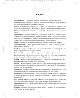 GLOSSÁRIO
Acuidade Visual: É a medida da capacidade visual para discriminação de detalhes.
Albinismo: Defeito congênito da produção de melanina, resultando na ausência total ou
parcial de pigmentos na pele, nos cabelos e nos olhos.
Alfabeto Braille: Apresentação gráfica dos 64 símbolos do Sistema Braille, distribuídos em
7 linhas ou séries, organizados pela ordem dos pontos:1, 2 e 3 à direita e 4, 5 e 6 à esquerda.
Atrofia do nervo óptico: Perda total ou parcial da visão, em decorrência de lesões no nervo
óptico.
Audiodescrição: Consiste na descrição clara e objetiva das informações visuais que não es-
tão contidas nos diálogos, como, por exemplo, expressões faciais e corporais que comuni-
quem algo, informações sobre o ambiente, figurinos, efeitos especiais, mudanças de tempo
e espaço, além da leitura de créditos, títulos e qualquer informação escrita.
Catarata: Patologia dos olhos que consiste na opacidade parcial ou total do cristalino.
Catarata Congênita: Qualquer opacificação do cristalino que ocorre no feto, em algum mo-
mento durante a gestação.
Cela Braille: Espaço retangular onde se produz um símbolo braille. A cela é composta por 6
pontos, dispostos em duas colunas de 3 pontos.
Cela vazia: Cela em branco usada como espaço entre caracteres ou palavras.
Contrastes: Recurso utilizado para pessoas com baixa visão para favorecer a visualização de
objetos, letras etc. Exemplo: preto / branco; amarelo/ preto, etc.
Ecolalia: Tendência a repetir de forma automática e contínua de sons ou palavras ouvidas.
Estereotipias: Comportamento repetitivo, invariável.
Glaucoma: Doença ocular causada pela elevação da pressão intra-ocular que provoca lesões
no nervo óptico e, como conseqüência, comprometimento visual. Se não for tratado adequa-
damente, pode levar à cegueira.
Grafia Braille: Representação específica de acordo com uma área de conhecimento. Grafia
Matemática; Grafia Musical; Grafia de uma determinada língua, entre outros.
Imagens táteis: Imagens adquiridas e armazenadas a partir da experiência tátil. Um conjun-
to harmonioso de símbolos, texturas e elementos que transmitem a mensagem proposta com
simplicidade.
Livro acessível: Produto referenciado no modelo do desenho universal, isto é, concebido a
partir de uma matriz que possibilite a reprodução de livros em diferentes formatos.
Nervo óptico: Nervo que conduz o estímulo visual da retina até o cérebro, onde as imagens
são interpretadas.
Nistagmo: Movimento oscilatório, involuntário, rítmico e repetitivo de um ou ambos os
olhos, em uma ou variadas posições.
A Educação Especial na Perspectiva da Inclusão Escolar
Os Alunos com Deficiência Visual: Baixa Visão e Cegueira
59
Marcos Seesp-Mec Fasciculo III - B:Marcos Seesp-Mec Fasciculo III - B.qxd 28/10/2010 16:07 Page 59
 