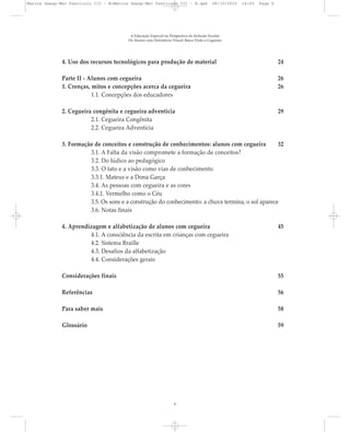 4. Uso dos recursos tecnológicos para produção de material 24
Parte II - Alunos com cegueira 26
1. Crenças, mitos e concepções acerca da cegueira 26
1.1. Concepções dos educadores
2. Cegueira congênita e cegueira adventícia 29
2.1. Cegueira Congênita
2.2. Cegueira Adventícia
3. Formação de conceitos e construção de conhecimentos: alunos com cegueira 32
3.1. A Falta da visão compromete a formação de conceitos?
3.2. Do lúdico ao pedagógico
3.3. O tato e a visão como vias de conhecimento
3.3.1. Mateus e a Dona Garça
3.4. As pessoas com cegueira e as cores
3.4.1. Vermelho como o Céu
3.5. Os sons e a construção do conhecimento: a chuva termina, o sol aparece
3.6. Notas finais
4. Aprendizagem e alfabetização de alunos com cegueira 45
4.1. A consciência da escrita em crianças com cegueira
4.2. Sistema Braille
4.3. Desafios da alfabetização
4.4. Considerações gerais
Considerações finais 55
Referências 56
Para saber mais 58
Glossário 59
A Educação Especial na Perspectiva da Inclusão Escolar
Os Alunos com Deficiência Visual: Baixa Visão e Cegueira
6
Marcos Seesp-Mec Fasciculo III - B:Marcos Seesp-Mec Fasciculo III - B.qxd 28/10/2010 16:05 Page 6
 