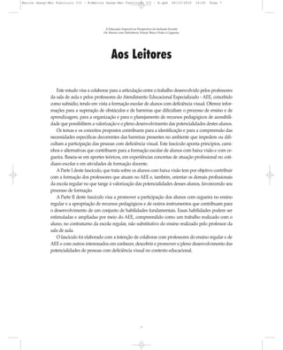 Aos Leitores
Este estudo visa a colaborar para a articulação entre o trabalho desenvolvido pelos professores
da sala de aula e pelos professores do Atendimento Educacional Especializado - AEE, concebido
como subsídio, tendo em vista a formação escolar de alunos com deficiência visual. Oferece infor-
mações para a superação de obstáculos e de barreiras que dificultam o processo de ensino e de
aprendizagem, para a organização e para o planejamento de recursos pedagógicos de acessibili-
dade que possibilitem a valorização e o pleno desenvolvimento das potencialidades destes alunos.
Os temas e os conceitos propostos contribuem para a identificação e para a compreensão das
necessidades específicas decorrentes das barreiras presentes no ambiente que impedem ou difi-
cultam a participação das pessoas com deficiência visual. Este fascículo aponta princípios, cami-
nhos e alternativas que contribuem para a formação escolar de alunos com baixa visão e com ce-
gueira. Baseia-se em aportes teóricos, em experiências concretas de atuação profissional no coti-
diano escolar e em atividades de formação docente.
AParte I deste fascículo, que trata sobre os alunos com baixa visão tem por objetivo contribuir
com a formação dos professores que atuam no AEE e, também, orientar os demais profissionais
da escola regular no que tange à valorização das potencialidades desses alunos, favorecendo seu
processo de formação.
A Parte II deste fascículo visa a promover a participação dos alunos com cegueira no ensino
regular e a apropriação de recursos pedagógicos e de outros instrumentos que contribuam para
o desenvolvimento de um conjunto de habilidades fundamentais. Essas habilidades podem ser
estimuladas e ampliadas por meio do AEE, compreendido como um trabalho realizado com o
aluno, no contraturno da escola regular, não substitutivo do ensino realizado pelo professor da
sala de aula.
O fascículo foi elaborado com a intenção de colaborar com professores do ensino regular e de
AEE e com outros interessados em conhecer, descobrir e promover o pleno desenvolvimento das
potencialidades de pessoas com deficiência visual no contexto educacional.
A Educação Especial na Perspectiva da Inclusão Escolar
Os Alunos com Deficiência Visual: Baixa Visão e Cegueira
7
Marcos Seesp-Mec Fasciculo III - B:Marcos Seesp-Mec Fasciculo III - B.qxd 28/10/2010 16:05 Page 7
 