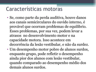 Características motoras Se, como parte da perda auditiva, houve danos aos canais semicirculares do ouvido interno, é provável que ocorram problemas de equilíbrio. Esses problemas, por sua vez, podem levar a atrasos  no desenvolvimento motor e na capacidade motora. Isso acontece em decorrência da lesão vestibular, e não da surdez. Um desempenho motor pobre de alunos surdos, enquanto grupo, pode refletir o desempenho ainda pior dos alunos com lesão vestibular, quando comparado ao desempenho médio dos demais alunos surdos. 