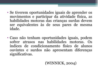 Se tiverem oportunidades iguais de aprender os movimentos e participar da atividade física, as habilidades motoras das crianças surdas devem ser equivalentes às de seus pares de mesma idade.  Caso não tenham oportunidades iguais, podem sofrer atrasos nas habilidades motoras. Os índices de condicionamento físico de alunos ouvintes e surdos não apresentam diferenças significativas. (WINNICK, 2004) 