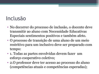 Inclusão No decorrer do processo de inclusão, o docente deve transmitir ao aluno com Necessidade Educativas Especiais sentimentos positivos e também afeto. O processo de transição de uma aluno de um meio restritivo para um inclusivo deve ser preparado com tempo: 1. Todas as partes envolvidas devem fazer  um esforço cooperativo coletivo; 2.O professor deve ter acesso ao processo do aluno (competências atuais e competências esperadas); 