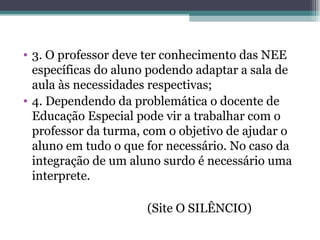3. O professor deve ter conhecimento das NEE específicas do aluno podendo adaptar a sala de aula às necessidades respectivas; 4. Dependendo da problemática o docente de Educação Especial pode vir a trabalhar com o professor da turma, com o objetivo de ajudar o aluno em tudo o que for necessário. No caso da integração de um aluno surdo é necessário uma interprete. (Site O SILÊNCIO) 