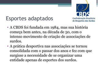 Esportes adaptados A CBDS foi fundada em 1984, mas sua história começa bem antes, na década de 50, com o intenso movimento de criação de associações de surdos. A prática desportiva nas associações se tornou consolidada com o passar dos anos e fez com que surgisse a necessidade de se organizar uma entidade apenas de esportes dos surdos. 