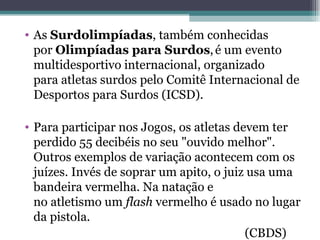 As  Surdolimpíadas , também conhecidas por  Olimpíadas para Surdos ,   é um evento multidesportivo internacional, organizado para atletas surdos pelo Comitê Internacional de Desportos para Surdos (ICSD). Para participar nos Jogos, os atletas devem ter perdido 55 decibéis no seu "ouvido melhor". Outros exemplos de variação acontecem com os juízes. Invés de soprar um apito, o juiz usa uma bandeira vermelha. Na natação e no atletismo um  flash  vermelho é usado no lugar da pistola. (CBDS) 
