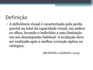 Definição A deficiência visual é caracterizada pela perda parcial ou total da capacidade visual, em ambos os olhos, levando o indivíduo a uma limitação em seu desempenho habitual. A avaliação deve ser realizada após a melhor correção óptica ou cirúrgica. (MUNSTER e ALMEIDA, 2004) 