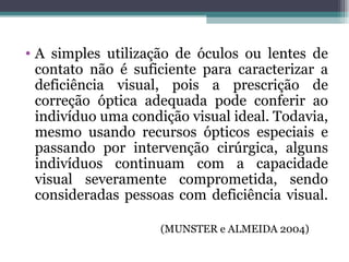 A simples utilização de óculos ou lentes de contato não é suficiente para caracterizar a deficiência visual, pois a prescrição de correção óptica adequada pode conferir ao indivíduo uma condição visual ideal. Todavia, mesmo usando recursos ópticos especiais e passando por intervenção cirúrgica, alguns indivíduos continuam com a capacidade visual severamente comprometida, sendo consideradas pessoas com deficiência visual.  (MUNSTER e ALMEIDA 2004) 