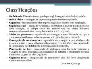 Classificações Deficiência Visual  – termo geral que engloba cegueira total e baixa visão. Baixa Visão  – consegue ler impressos grandes ou com ampliação. Cegueira  – incapacidade de ler impressos grandes mesmo com ampliação. Cegueira legal  – acuidade visual igual ou inferior a 20/200 no melhor olho após correção, ou campo visual tão restrito que seu maior diâmetro compreende uma distância angular inferior a 20° (20/200). Visão de percurso  – capacidade de enxergar a uma distância de 1,52 a 3,04m o que o olho normal consegue ver a 60,96m (5/200 a 10/200). Percepção de movimento  – capacidade de enxergar a uma distância de 91,4cm a 1,52m o que o olho normal consegue ver a 60,96m; essa capacidade se limita quase que totalmente à percepção do movimento. Percepção de luz  – capacidade de distinguir uma luz forte colocada a 91,04cm do olho, associada à incapacidade de detectar o movimento de uma das mãos a 91,4cm do olho (<3/200). Cegueira total  – incapacidade de reconhecer uma luz forte direcionada diretamente aos olhos. (WINNICK, 2004) 
