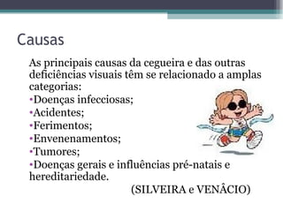 Causas As principais causas da cegueira e das outras deficiências visuais têm se relacionado a amplas categorias: Doenças infecciosas; Acidentes; Ferimentos; Envenenamentos; Tumores; Doenças gerais e influências pré-natais e hereditariedade. (SILVEIRA e VENÂCIO) 