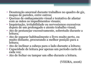 Desatenção anormal durante trabalhos no quadro de giz, mapas de paredes, entre outros; Queixas de embaçamento visual e tentativa de afastar com as mãos os impedimentos visuais; Inquietação, irritabilidade ou nervosismos excessivos depois de um prolongado e atento trabalho visual; Ato de pestanejar excessivamente, sobretudo durante a leitura; Ato de segurar habitualmente o livro muito perto, ou muito distante, procurando a melhor posição para a leitura; Ato de inclinar a cabeça para o lado durante a leitura; Capacidade de leitura por apenas um período curto de cada vez; Ato de fechar ou tampar um olho durante a leitura. (VIEIRA, 2006) 