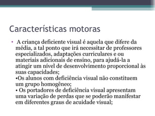Características motoras A criança deficiente visual é aquela que difere da média, a tal ponto que irá necessitar de professores especializados, adaptações curriculares e ou materiais adicionais de ensino, para ajudá-la a atingir um nível de desenvolvimento proporcional às suas capacidades; •Os alunos com deficiência visual não constituem um grupo homogêneo; • Os portadores de deficiência visual apresentam uma variação de perdas que se poderão manifestar em diferentes graus de acuidade visual; 